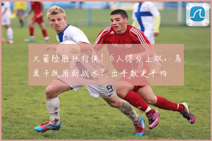 火箭险胜独行侠！6人得分上双，乌度卡改用新战术？出手数更平均