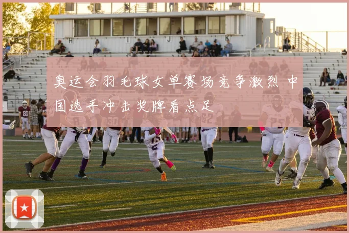 奥运会羽毛球女单赛场竞争激烈 中国选手冲击奖牌看点足