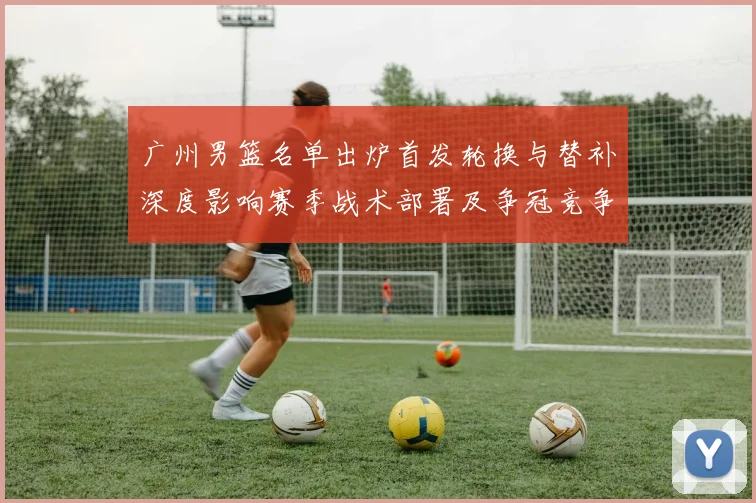广州男篮名单出炉首发轮换与替补深度影响赛季战术部署及争冠竞争力
