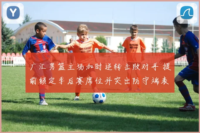 广汇男篮主场加时逆转击败对手 提前锁定季后赛席位并突出防守端表现