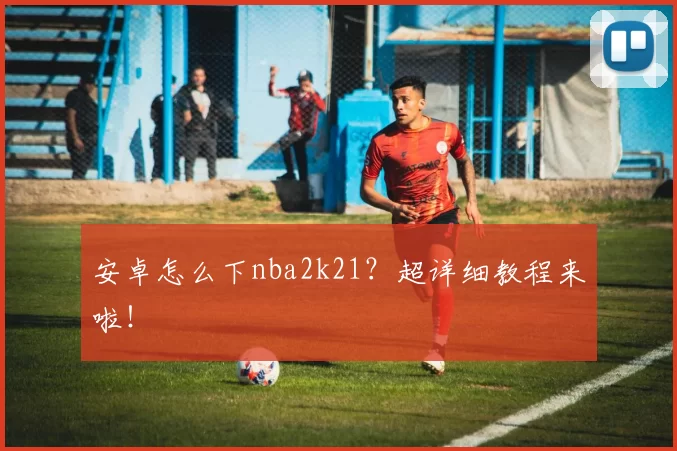 安卓怎么下nba2k21？超详细教程来啦！