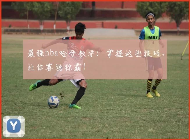 最强nba哈登教学：掌握这些技巧，让你赛场称霸！