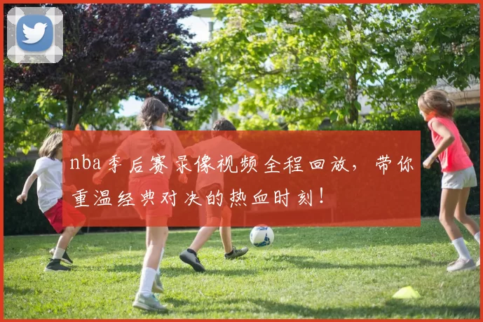 nba季后赛录像视频全程回放，带你重温经典对决的热血时刻！