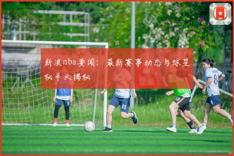 新浪nba要闻：最新赛事动态与球星秘辛大揭秘