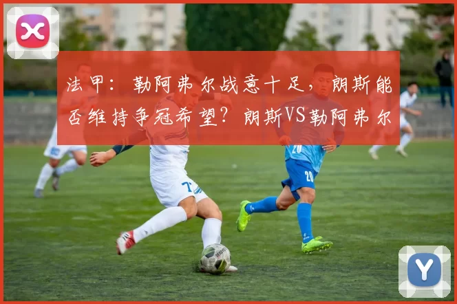 法甲：勒阿弗尔战意十足，朗斯能否维持争冠希望？朗斯VS勒阿弗尔