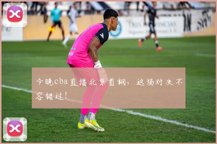 今晚cba直播北京首钢，这场对决不容错过！