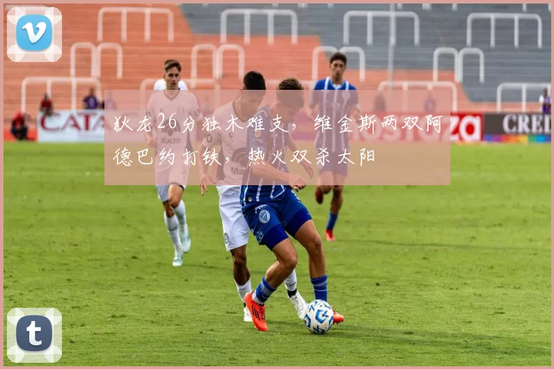 狄龙26分独木难支，维金斯两双阿德巴约打铁，热火双杀太阳